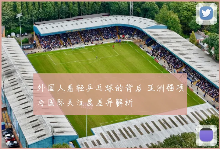 外国人看轻乒乓球的背后 亚洲强项与国际关注度差异解析