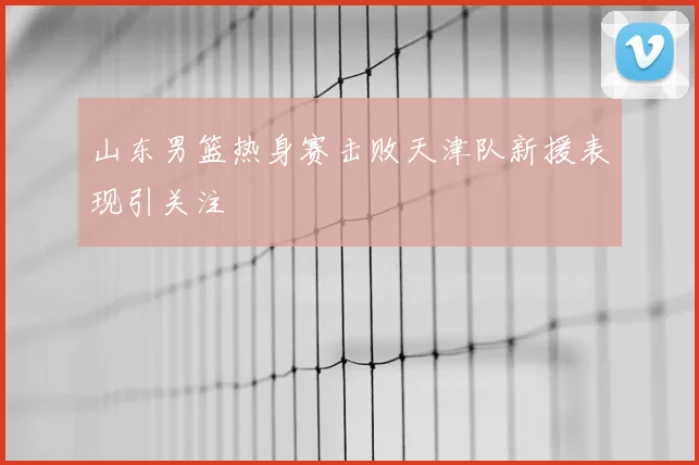 山东男篮热身赛击败天津队新援表现引关注